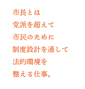 市長とは党派を超えて市民のために制度設計を通して法的環境を整える仕事。