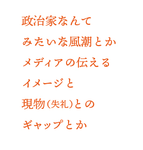 政治家なんてという風潮とかメディアの伝えるイメージと現物（失礼）とのギャップとか