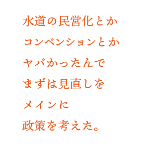 水道の民営化とかコンベンションとかヤバかったんでまずは見直しをメインに政策を考えた