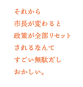 それから市長が変わると政策が全部リセットされるなんてすごい無駄だしおかしい