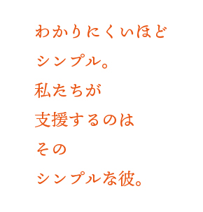 わかりにくいほどシンプル。私たちが支援するのはそのシンプルな彼。